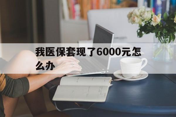 舟山最新我医保套现了6000元怎么办方法分析(最方便真实的舟山医保套现会被发现吗方法)